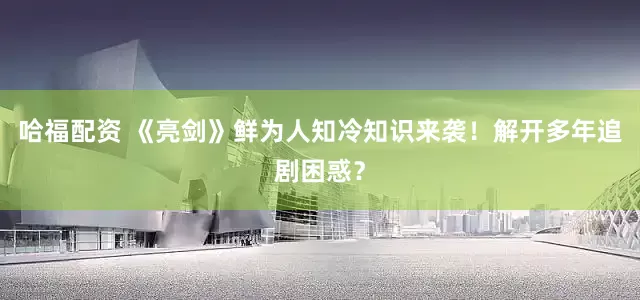 哈福配资 《亮剑》鲜为人知冷知识来袭！解开多年追剧困惑？