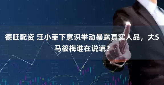 德旺配资 汪小菲下意识举动暴露真实人品，大S马筱梅谁在说谎？