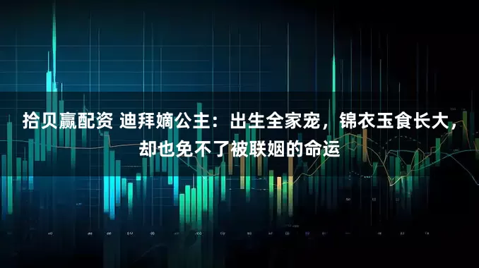 拾贝赢配资 迪拜嫡公主：出生全家宠，锦衣玉食长大，却也免不了被联姻的命运