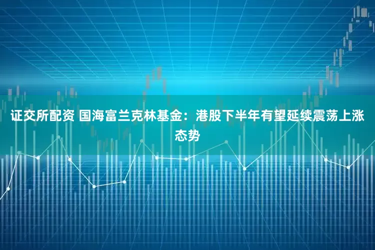 证交所配资 国海富兰克林基金：港股下半年有望延续震荡上涨态势