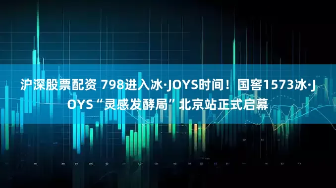 沪深股票配资 798进入冰·JOYS时间！国窖1573冰·JOYS“灵感发酵局”北京站正式启幕