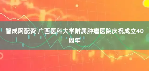 智成网配资 广西医科大学附属肿瘤医院庆祝成立40周年