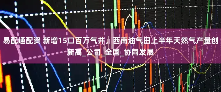 易配通配资 新增15口百万气井，西南油气田上半年天然气产量创新高_公司_全国_协同发展