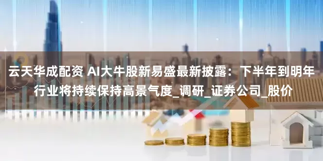 云天华成配资 AI大牛股新易盛最新披露：下半年到明年 行业将持续保持高景气度_调研_证券公司_股价