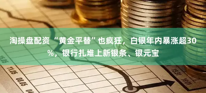 淘操盘配资 “黄金平替”也疯狂，白银年内暴涨超30%，银行扎堆上新银条、银元宝