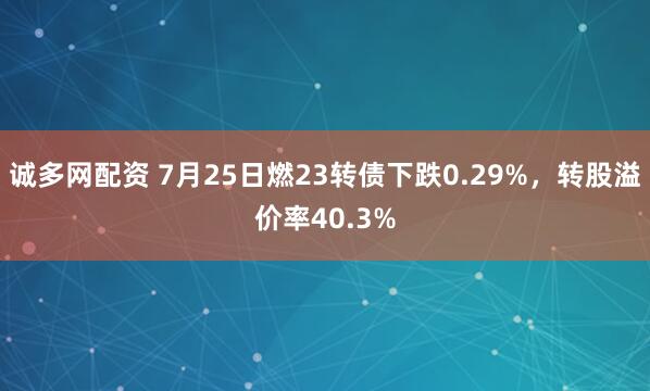诚多网配资 7月25日燃23转债下跌0.29%，转股溢价率40.3%