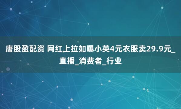 唐股盈配资 网红上拉如曝小英4元衣服卖29.9元_直播_消费者_行业