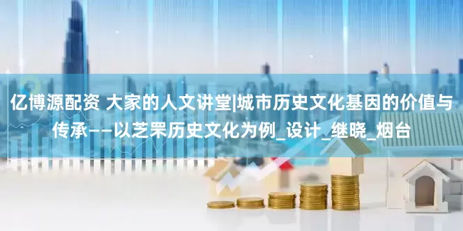 亿博源配资 大家的人文讲堂|城市历史文化基因的价值与传承——以芝罘历史文化为例_设计_继晓_烟台