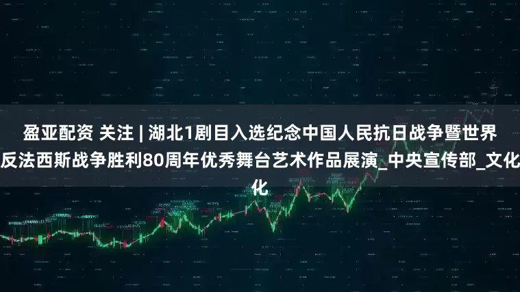 盈亚配资 关注 | 湖北1剧目入选纪念中国人民抗日战争暨世界反法西斯战争胜利80周年优秀舞台艺术作品展演_中央宣传部_文化
