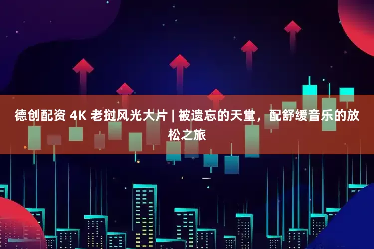 德创配资 4K 老挝风光大片 | 被遗忘的天堂，配舒缓音乐的放松之旅
