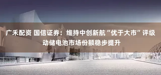 广禾配资 国信证券：维持中创新航“优于大市”评级 动储电池市场份额稳步提升