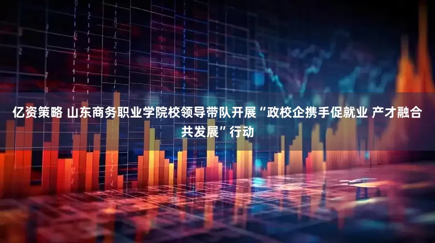 亿资策略 山东商务职业学院校领导带队开展“政校企携手促就业 产才融合共发展”行动