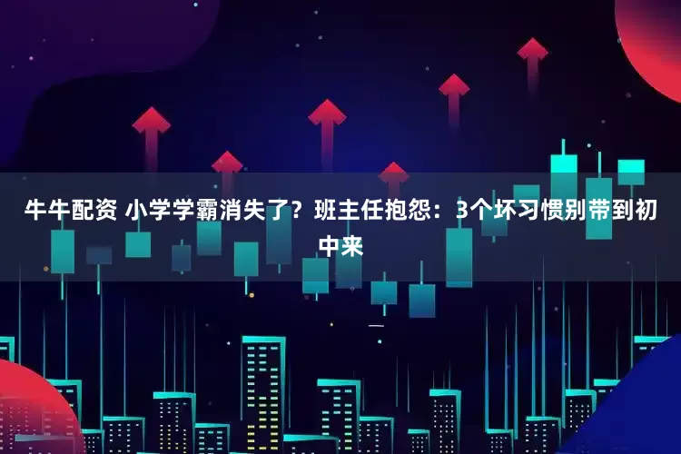 牛牛配资 小学学霸消失了？班主任抱怨：3个坏习惯别带到初中来