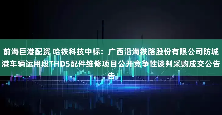 前海巨港配资 哈铁科技中标：广西沿海铁路股份有限公司防城港车辆运用段THDS配件维修项目公开竞争性谈判采购成交公告