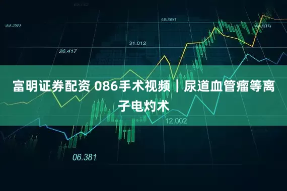 富明证券配资 086手术视频｜尿道血管瘤等离子电灼术