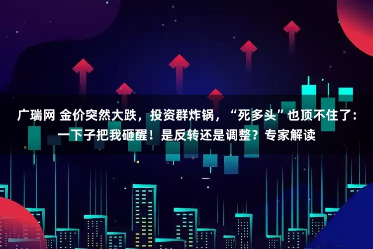 广瑞网 金价突然大跌，投资群炸锅，“死多头”也顶不住了：一下子把我砸醒！是反转还是调整？专家解读