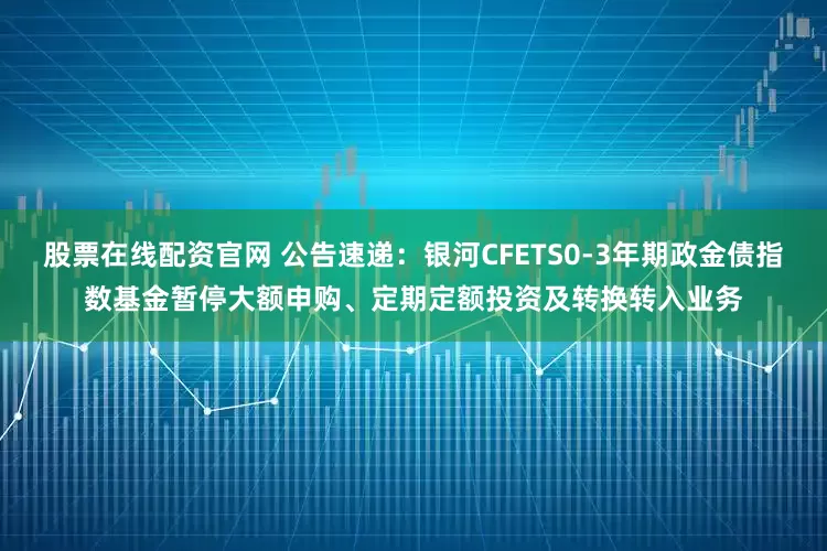 股票在线配资官网 公告速递：银河CFETS0-3年期政金债指数基金暂停大额申购、定期定额投资及转换转入业务