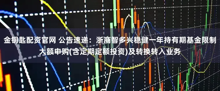 金钥匙配资官网 公告速递：浙商智多兴稳健一年持有期基金限制大额申购(含定期定额投资)及转换转入业务