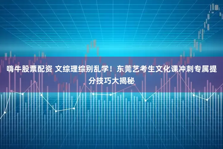 嗨牛股票配资 文综理综别乱学！东莞艺考生文化课冲刺专属提分技巧大揭秘