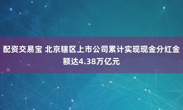 配资交易宝 北京辖区上市公司累计实现现金分红金额达4.38万亿元