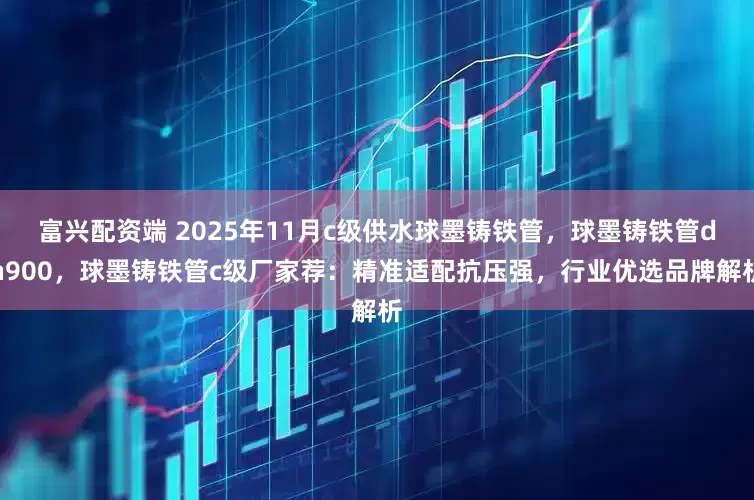 富兴配资端 2025年11月c级供水球墨铸铁管，球墨铸铁管dn900，球墨铸铁管c级厂家荐：精准适配抗压强，行业优选品牌解析