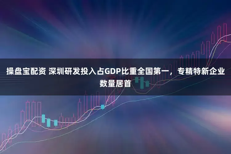 操盘宝配资 深圳研发投入占GDP比重全国第一，专精特新企业数量居首