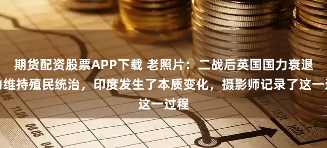 期货配资股票APP下载 老照片：二战后英国国力衰退无力维持殖民统治，印度发生了本质变化，摄影师记录了这一过程