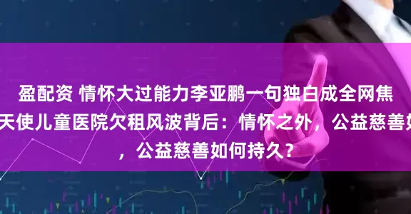 盈配资 情怀大过能力李亚鹏一句独白成全网焦点，嫣然天使儿童医院欠租风波背后：情怀之外，公益慈善如何持久？