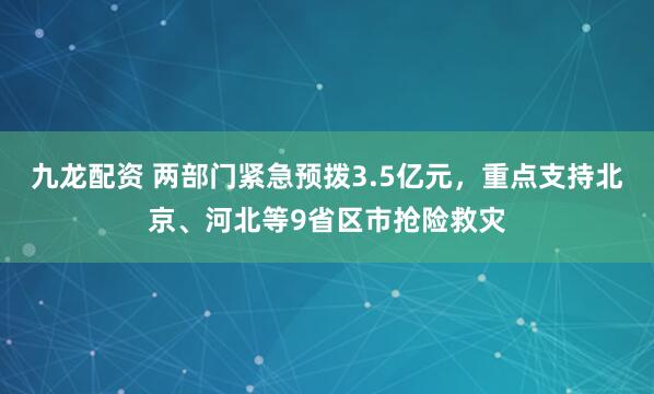九龙配资 两部门紧急预拨3.5亿元，重点支持北京、河北等9省区市抢险救灾