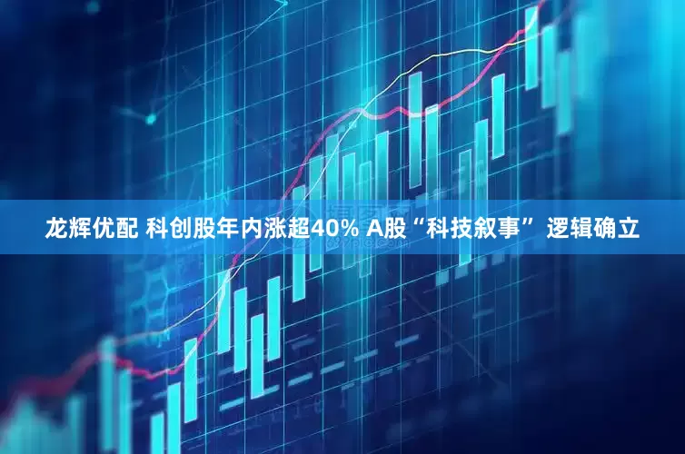 龙辉优配 科创股年内涨超40% A股“科技叙事” 逻辑确立