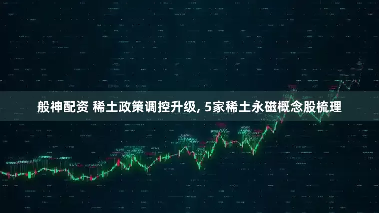 般神配资 稀土政策调控升级, 5家稀土永磁概念股梳理